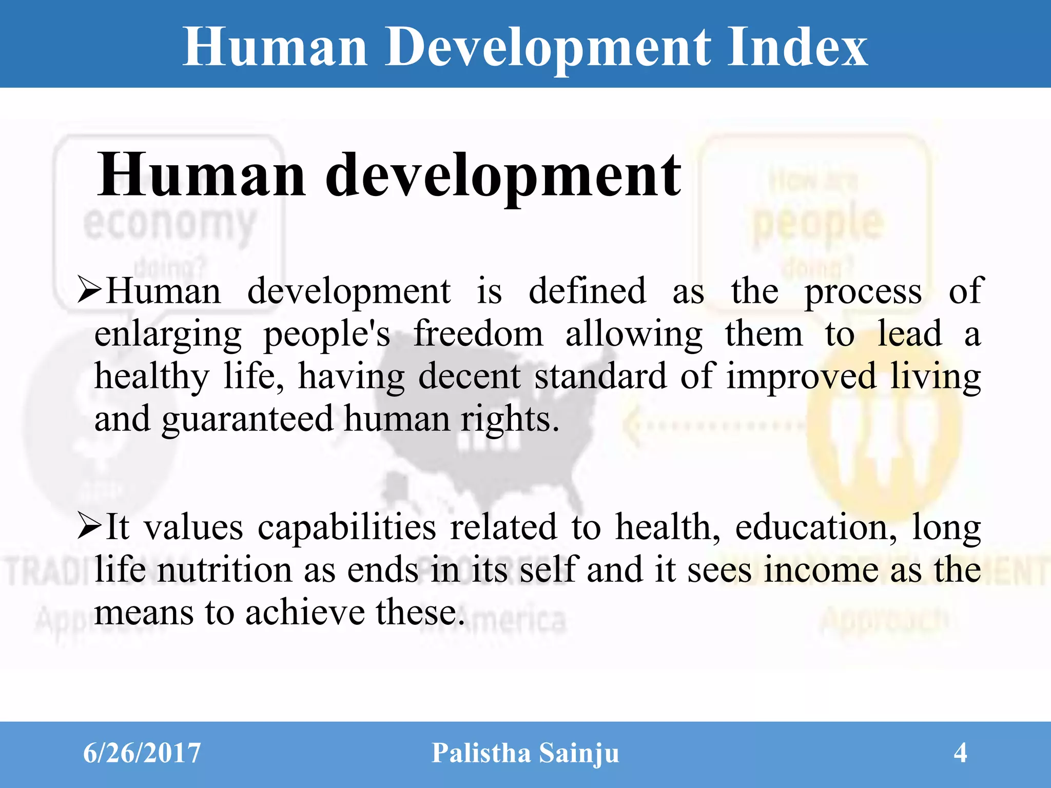 Human Development Index
Human development
Human development is defined as the process of
enlarging people's freedom allowing them to lead a
healthy life, having decent standard of improved living
and guaranteed human rights.
It values capabilities related to health, education, long
life nutrition as ends in its self and it sees income as the
means to achieve these.
6/26/2017 Palistha Sainju 4
 