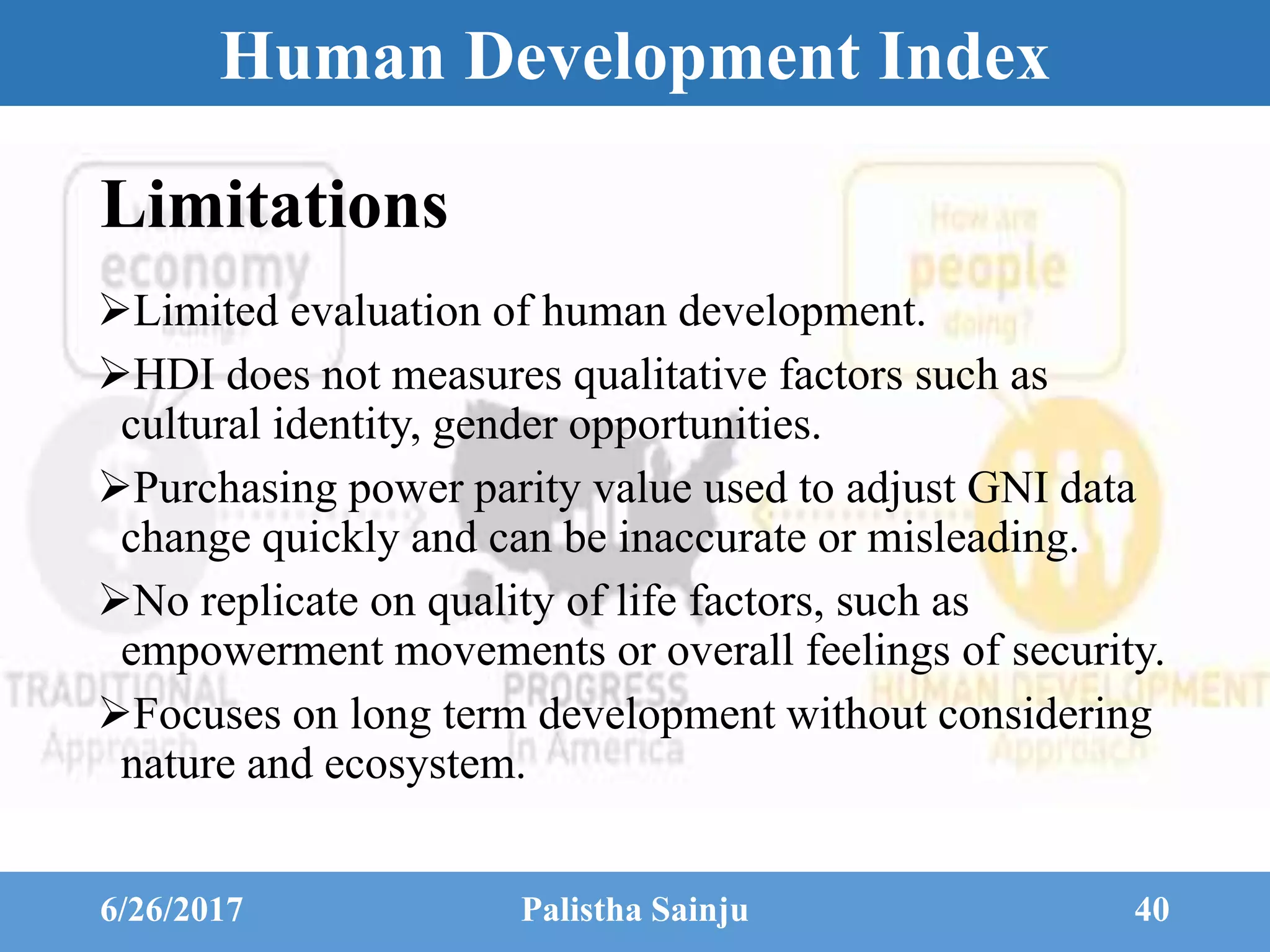 Human Development Index
Limitations
Limited evaluation of human development.
HDI does not measures qualitative factors such as
cultural identity, gender opportunities.
Purchasing power parity value used to adjust GNI data
change quickly and can be inaccurate or misleading.
No replicate on quality of life factors, such as
empowerment movements or overall feelings of security.
Focuses on long term development without considering
nature and ecosystem.
6/26/2017 Palistha Sainju 40
 