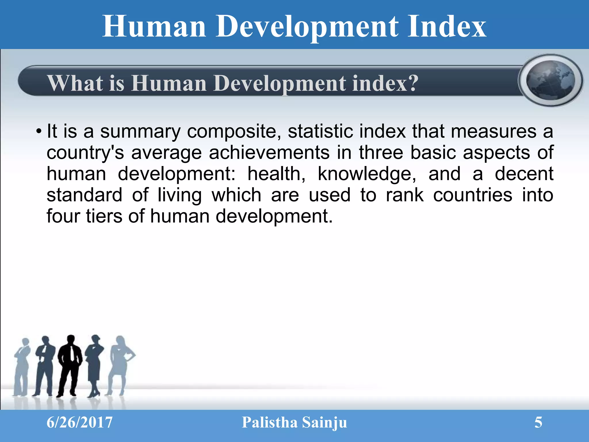 Human Development Index
What is Human Development index?
• It is a summary composite, statistic index that measures a
country's average achievements in three basic aspects of
human development: health, knowledge, and a decent
standard of living which are used to rank countries into
four tiers of human development.
6/26/2017 Palistha Sainju 5
 