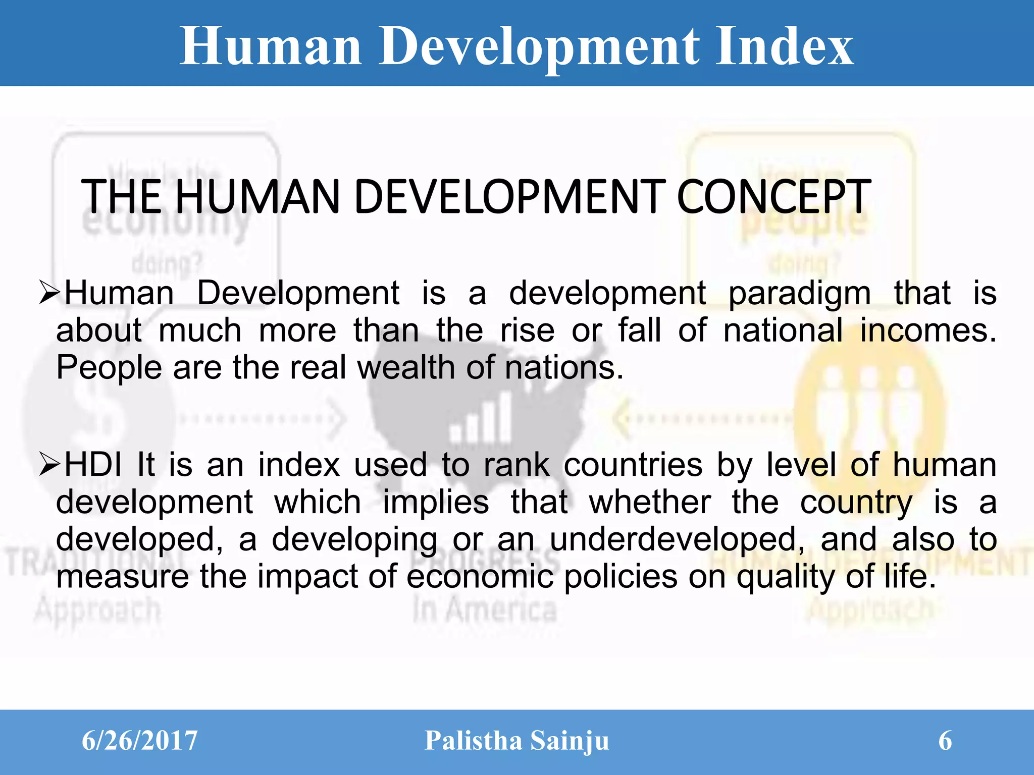 Human Development Index
THE HUMAN DEVELOPMENT CONCEPT
Human Development is a development paradigm that is
about much more than the rise or fall of national incomes.
People are the real wealth of nations.
HDI It is an index used to rank countries by level of human
development which implies that whether the country is a
developed, a developing or an underdeveloped, and also to
measure the impact of economic policies on quality of life.
6/26/2017 Palistha Sainju 6
 