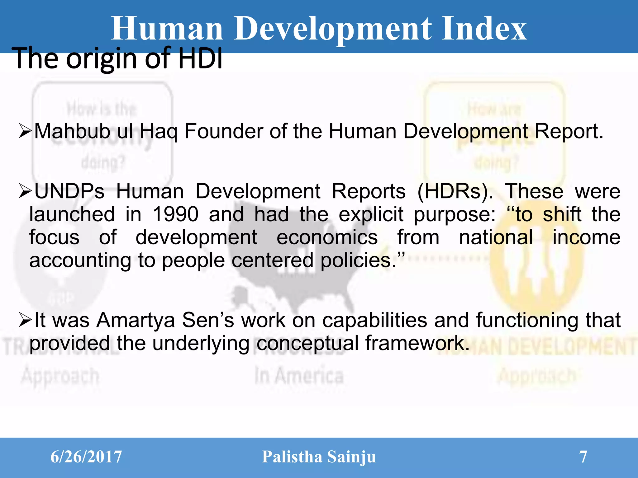Human Development Index
The origin of HDI
Mahbub ul Haq Founder of the Human Development Report.
UNDPs Human Development Reports (HDRs). These were
launched in 1990 and had the explicit purpose: ‘‘to shift the
focus of development economics from national income
accounting to people centered policies.’’
It was Amartya Sen’s work on capabilities and functioning that
provided the underlying conceptual framework.
6/26/2017 Palistha Sainju 7
 