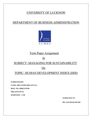 UNIVERSITY OF LUCKNOW
DEPARTMENT OF BUSINESS ADMINISTRATION
Term Paper Assignment
In
SUBJECT- MANAGING FOR SUSTAINABILITY
On
TOPIC- HUMAN DEVELOPMENT INDEX (HDI)
SUBMITTED BY-
NAME- PRIYANSHI SRIVASTAVA
ROLL NO- 200012135198
MBA (FINANCE)
SEMESTER – 4 TH
SUBMITTED TO -
DR. AJAI PRAKASH SIR
 