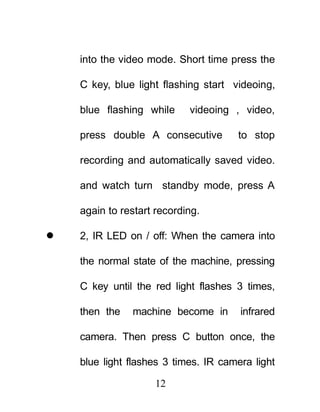 into the video mode. Short time press the

    C key, blue light flashing start videoing,

    blue flashing while     videoing , video,

    press double A consecutive        to stop

    recording and automatically saved video.

    and watch turn standby mode, press A

    again to restart recording.

   2, IR LED on / off: When the camera into

    the normal state of the machine, pressing

    C key until the red light flashes 3 times,

    then the   machine become in       infrared

    camera. Then press C button once, the

    blue light flashes 3 times. IR camera light

                     12
 