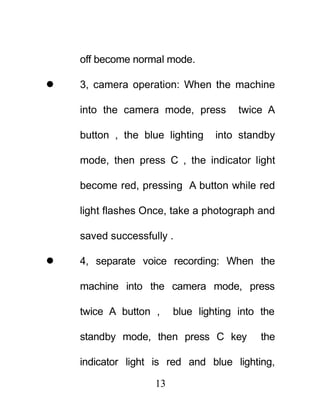 off become normal mode.

   3, camera operation: When the machine

    into the camera mode, press        twice A

    button , the blue lighting    into standby

    mode, then press C , the indicator light

    become red, pressing A button while red

    light flashes Once, take a photograph and

    saved successfully .

   4, separate voice recording: When the

    machine into the camera mode, press

    twice A button ,     blue lighting into the

    standby mode, then press C key          the

    indicator light is red and blue lighting,

                    13
 
