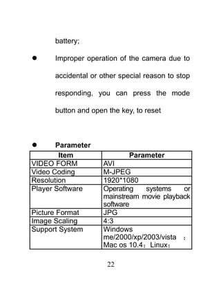 battery;

     Improper operation of the camera due to

      accidental or other special reason to stop

      responding, you can press the mode

      button and open the key, to reset



      Parameter
        Item                 Parameter
VIDEO FORM           AVI
Video Coding         M-JPEG
Resolution           1920*1080
Player Software      Operating   systems    or
                     mainstream movie playback
                     software
Picture Format       JPG
Image Scaling        4:3
Support System       Windows
                     me/2000/xp/2003/vista ；
                     Mac os 10.4；Linux；

                      22
 