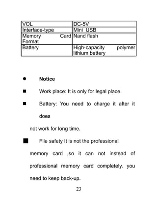 VOL                   DC-5V
Interface-type        Mini USB
Memory           Card Nand flash
Format
Battery                 High-capacity        polymer
                        lithium battery



       Notice

       Work place: It is only for legal place.

       Battery: You need to charge it after it

        does

    not work for long time.

       File safety It is not the professional

    memory card ,so it can not instead of

    professional memory card completely. you

    need to keep back-up.

                         23
 