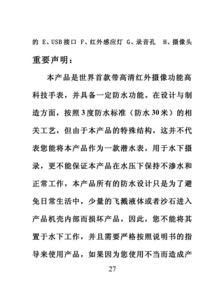 的 E、USB 接口 F、红外感应灯 G、录音孔   H、摄像头


重要声明：

  本产 品是世 界首 款带高 清红 外摄 像功能 高

科技手表，并具备一定防水功能。在设计与制

造方面，按照 3 度防水标准（防水 30 米）的相

关工艺，但由于本产品的特殊结构，这并不代

表您能将本产品作为一款潜水表，用于水下摄

录，更不能保证本产品在水压下保持不渗水和

正常工作，本产品所有的防水设计只是为了避

免日常生活中，少量的飞溅液体或者沙石进入

产品机壳内部而损坏产品，因此，您不能将其

置于水下工作，并且需要严格按照说明书的指

导来使用产品，如果因为您使用不当而造成产
              27
 
