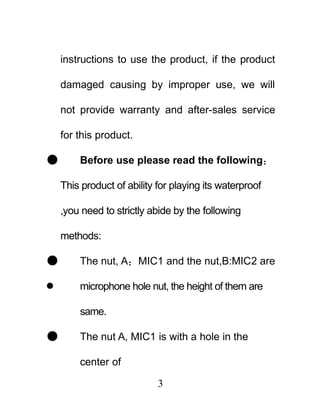 instructions to use the product, if the product

    damaged causing by improper use, we will

    not provide warranty and after-sales service

    for this product.

       Before use please read the following：

    This product of ability for playing its waterproof

    ,you need to strictly abide by the following

    methods:

       The nut, A：MIC1 and the nut,B:MIC2 are

       microphone hole nut, the height of them are

        same.

       The nut A, MIC1 is with a hole in the

        center of

                            3
 