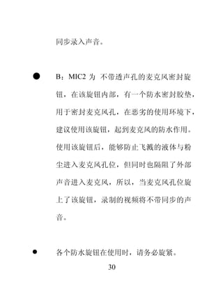 同步录入声音。



   B：MIC2 为 不带透声孔的麦克风密封旋

    钮，在该旋钮内部，有一个防水密封胶垫，

    用于密封麦克风孔，在恶劣的使用环境下，

    建议使用该旋钮，起到麦克风的防水作用。

    使用该旋钮后，能够防止飞溅的液体与粉

    尘进入麦克风孔位，但同时也隔阻了外部

    声音进入麦克风，所以，当麦克风孔位旋

    上了该旋钮，录制的视频将不带同步的声

    音。



   各个防水旋钮在使用时，请务必旋紧。
              30
 