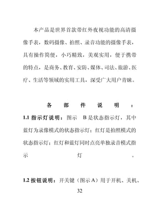 本产品是世界首款带红外夜视功能的高清摄

像手表，数码摄像、拍照、录音功能的摄像手表，

具有操作简便，小巧精致，美观实用，便于携带

的特点，是商务、教育、安防、媒体、司法、旅游、医

疗、生活等领域的实用工具，深受广大用户青睐。



       各     部        件     说   明   ：

1.1 指 示 灯 说 明 ： 图示        B 是状态指示灯，其中

蓝灯为录像模式的状态指示灯；红灯是拍照模式的

状态指示灯；红灯和蓝灯同时点亮单独录音模式指

示                    灯              。



1.2 按钮说明：开关键（图示 A）用于开机、关机、

                     32
 