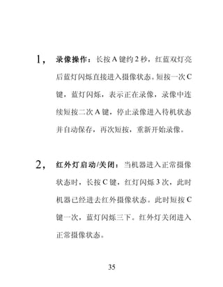 1， 录像操作：长按 A 键约 2 秒，红蓝双灯亮
   后蓝灯闪烁直接进入摄像状态。短按一次 C

   键，蓝灯闪烁，表示正在录像，录像中连

   续短按二次 A 键，停止录像进入待机状态

   并自动保存，再次短按，重新开始录像。



2， 红 外 灯 启 动 /关 闭 ： 当机器进入正常摄像
   状态时，长按 C 键，红灯闪烁 3 次，此时

   机器已经进去红外摄像状态。此时短按 C

   键一次，蓝灯闪烁三下。红外灯关闭进入

   正常摄像状态。



             35
 
