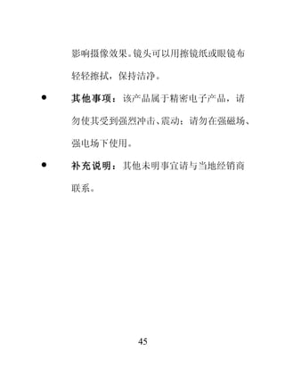 影响摄像效果。镜头可以用擦镜纸或眼镜布

    轻轻擦拭，保持洁净。

   其他事项： 该产品属于精密电子产品，请

    勿使其受到强烈冲击、震动；请勿在强磁场、

    强电场下使用。

   补充说明： 其他未明事宜请与当地经销商

    联系。




              45
 