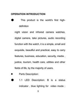 OPERATION INTRODUCTION

         This product is the world's first high-

        definition

    night vision and infrared camera watches,

    digital camera, take pictures, audio recording

    function with the watch, it is a simple, small and

    exquisite, beautiful and practical, easy to carry

    features, business, education, security, media ,

    justice, tourism, health care, utilities and other

    fields of life, by the majority of users.

       Parts Description:

       1.1 LED Description: B is a status

        indicator , blue lighting for video mode ;

                            8
 