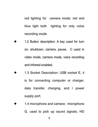 red lighting for   camera mode; red and

    blue light both        lighting for only voice

    recording mode

   1.2 Button description: A key used for turn

    on, shutdown, camera, pause. C used in

    video mode, camera mode, voice recording

    and infrared enabled.

   1.3 Socket Description: USB socket E, it

    is for connecting computer or charger,

    data transfer, charging, and l power

    supply port.

   1.4 microphone and camera: microphone

    G, used to pick up sound signals; HD

                       9
 