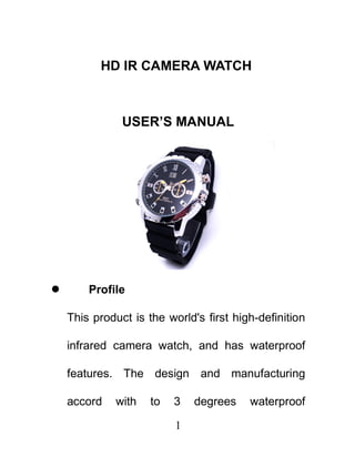 HD IR CAMERA WATCH



               USER’S MANUAL




       Profile

    This product is the world's first high-definition

    infrared camera watch, and has waterproof

    features. The design and manufacturing

    accord    with   to   3   degrees    waterproof

                          1
 