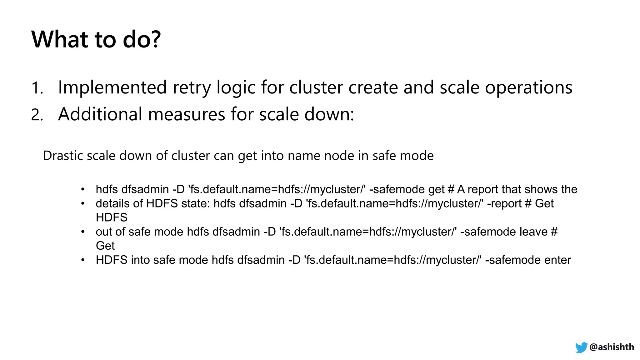 • hdfs dfsadmin -D 'fs.default.name=hdfs://mycluster/' -safemode get # A report that shows the
• details of HDFS state: hdfs dfsadmin -D 'fs.default.name=hdfs://mycluster/' -report # Get
HDFS
• out of safe mode hdfs dfsadmin -D 'fs.default.name=hdfs://mycluster/' -safemode leave #
Get
• HDFS into safe mode hdfs dfsadmin -D 'fs.default.name=hdfs://mycluster/' -safemode enter
@ashishth
 