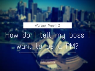 Warsaw, March 2
How do I tell my boss I
want to be a PM?
Daniil Lanovyi
 