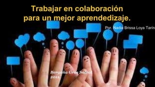 Trabajar en colaboración 
para un mejor aprendedizaje. 
Por. Nadia Brissa Loya Tarín 
Bergoña Gros Salvat 
2011. 
 