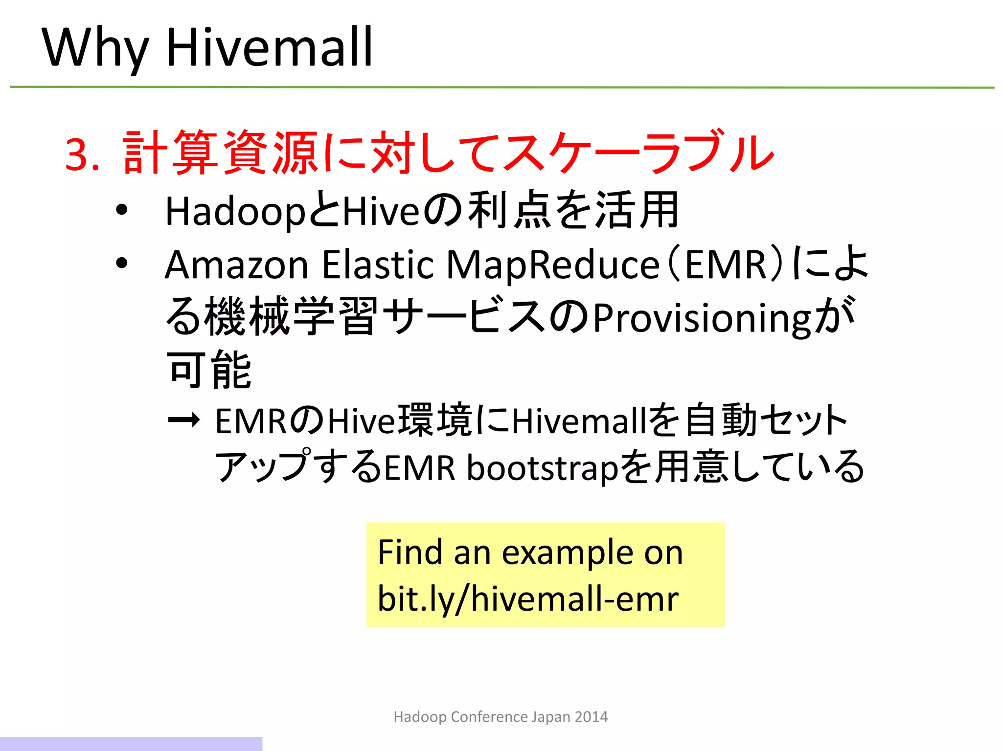 Hadoop Conference Japan 2014
Why Hivemall
3. 計算資源に対してスケーラブル
• HadoopとHiveの利点を活用
• Amazon Elastic MapReduce（EMR）によ
る機械学習サービスのProvisioningが
可能
➞ EMRのHive環境にHivemallを自動セット
アップするEMR bootstrapを用意している
Find an example on
bit.ly/hivemall-emr
11 / 42
 