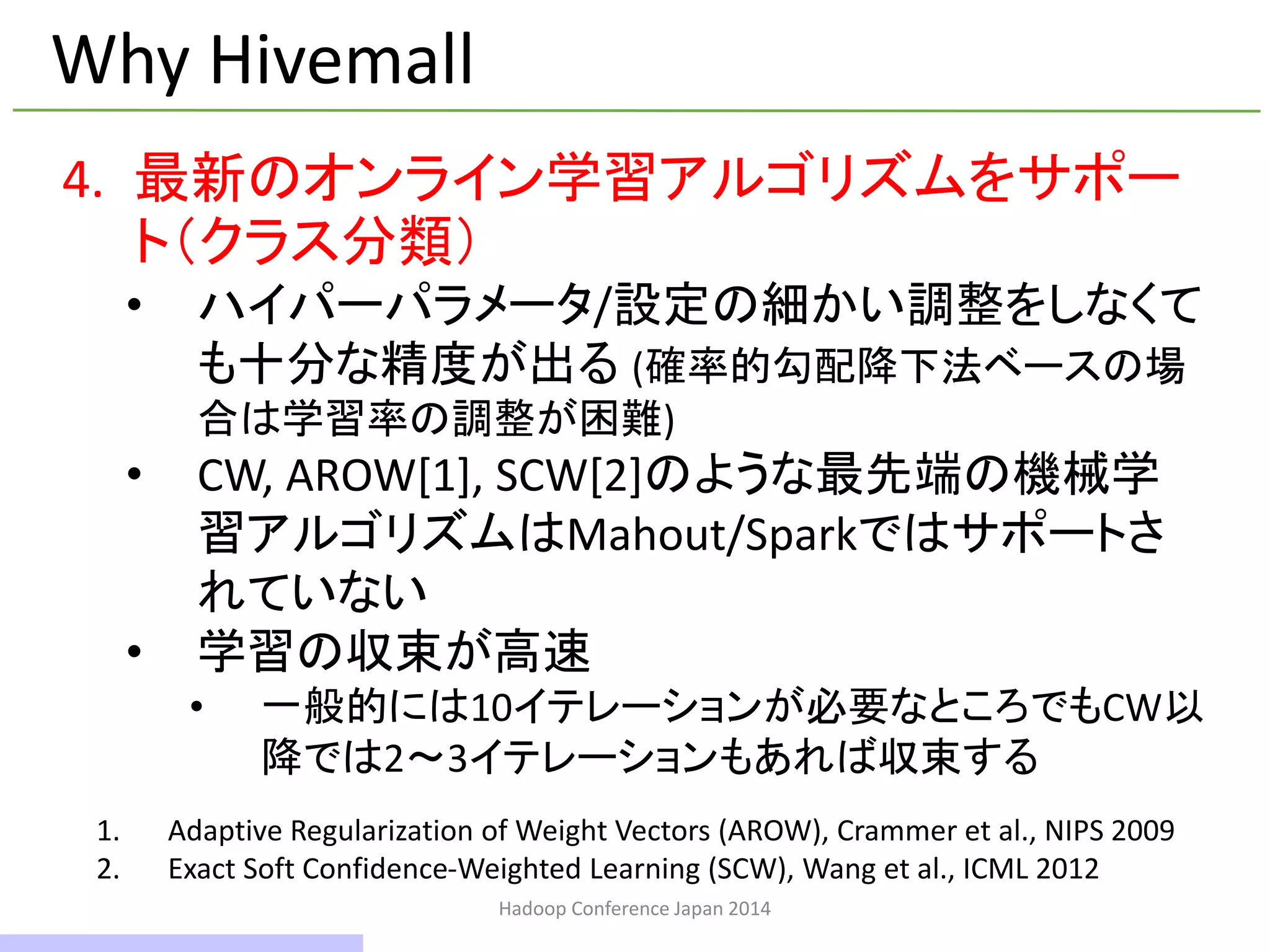 Hadoop Conference Japan 2014
Why Hivemall
4. 最新のオンライン学習アルゴリズムをサポー
ト（クラス分類）
• ハイパーパラメータ/設定の細かい調整をしなくて
も十分な精度が出る (確率的勾配降下法ベースの場
合は学習率の調整が困難)
• CW, AROW[1], SCW[2]のような最先端の機械学
習アルゴリズムはMahout/Sparkではサポートさ
れていない
• 学習の収束が高速
• 一般的には10イテレーションが必要なところでもCW以
降では2～3イテレーションもあれば収束する
1. Adaptive Regularization of Weight Vectors (AROW), Crammer et al., NIPS 2009
2. Exact Soft Confidence-Weighted Learning (SCW), Wang et al., ICML 2012
12 / 42
 