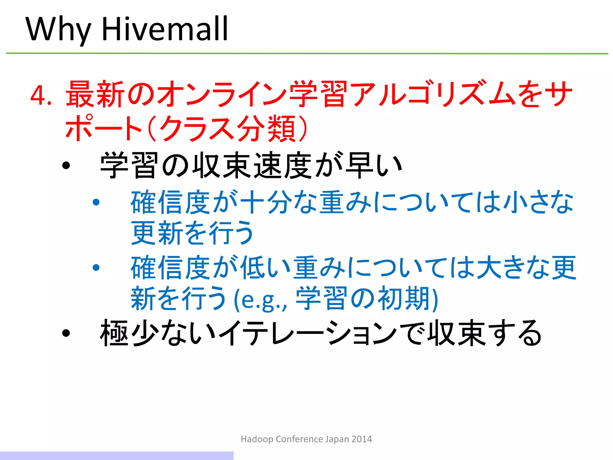 Hadoop Conference Japan 2014
Why Hivemall
4. 最新のオンライン学習アルゴリズムをサ
ポート（クラス分類）
• 学習の収束速度が早い
• 確信度が十分な重みについては小さな
更新を行う
• 確信度が低い重みについては大きな更
新を行う (e.g., 学習の初期)
• 極少ないイテレーションで収束する
16 / 42
 
