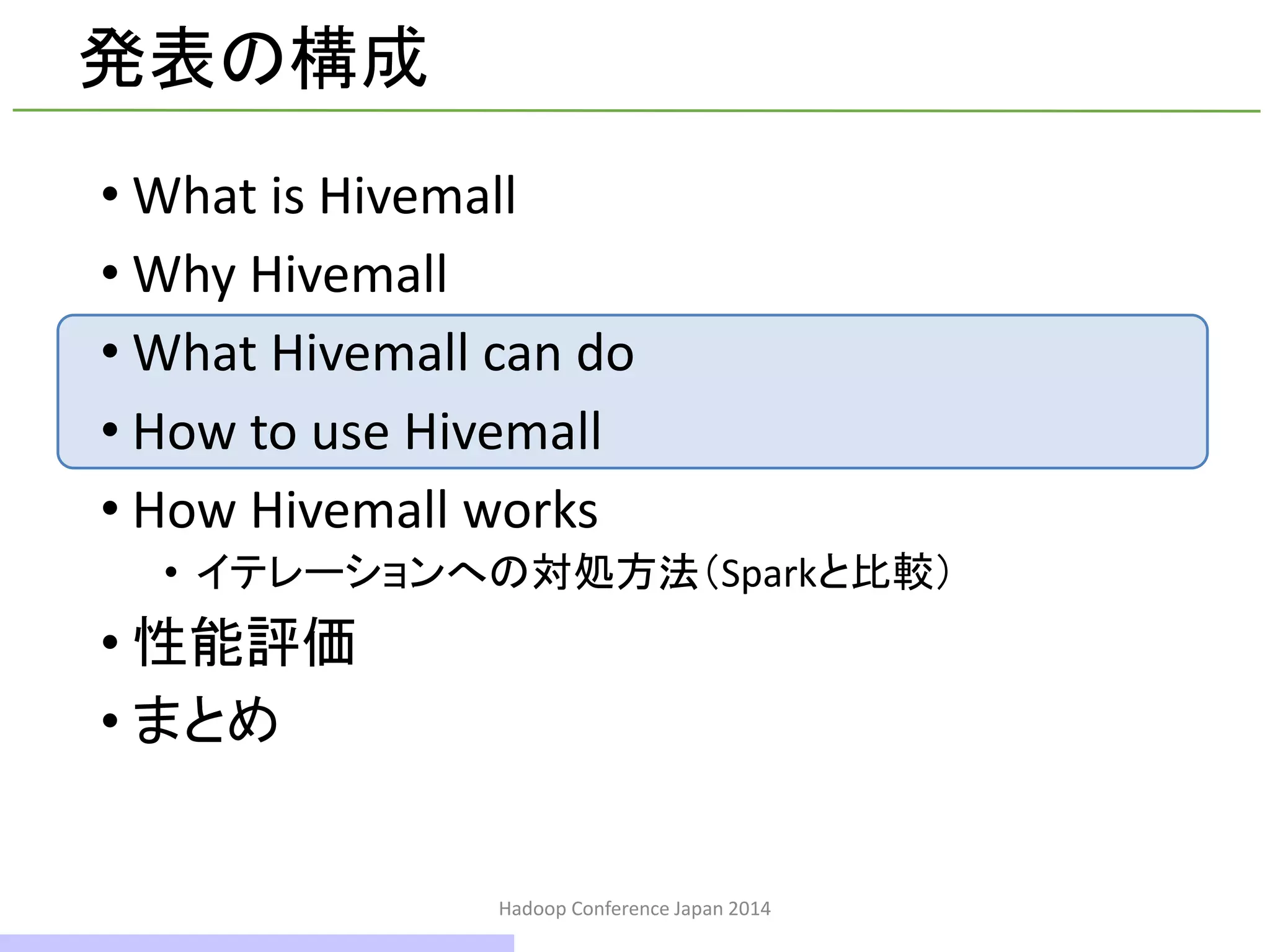 発表の構成
• What is Hivemall
• Why Hivemall
• What Hivemall can do
• How to use Hivemall
• How Hivemall works
• イテレーションへの対処方法（Sparkと比較）
• 性能評価
• まとめ
Hadoop Conference Japan 2014
17 / 42
 
