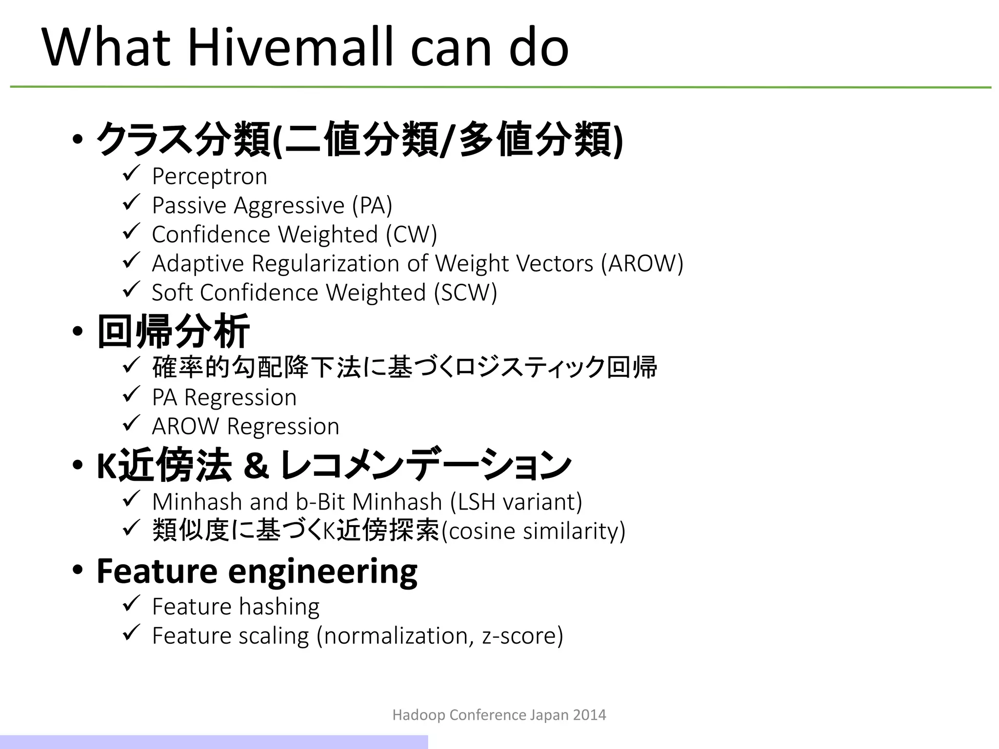 Hadoop Conference Japan 2014
What Hivemall can do
• クラス分類(二値分類/多値分類)
 Perceptron
 Passive Aggressive (PA)
 Confidence Weighted (CW)
 Adaptive Regularization of Weight Vectors (AROW)
 Soft Confidence Weighted (SCW)
• 回帰分析
 確率的勾配降下法に基づくロジスティック回帰
 PA Regression
 AROW Regression
• K近傍法 & レコメンデーション
 Minhashとb-Bit Minhash (LSH variant)
 類似度に基づくK近傍探索(cosine similarity)
• Feature engineering
 Feature hashing
 Feature scaling (normalization, z-score)
18 / 42
 