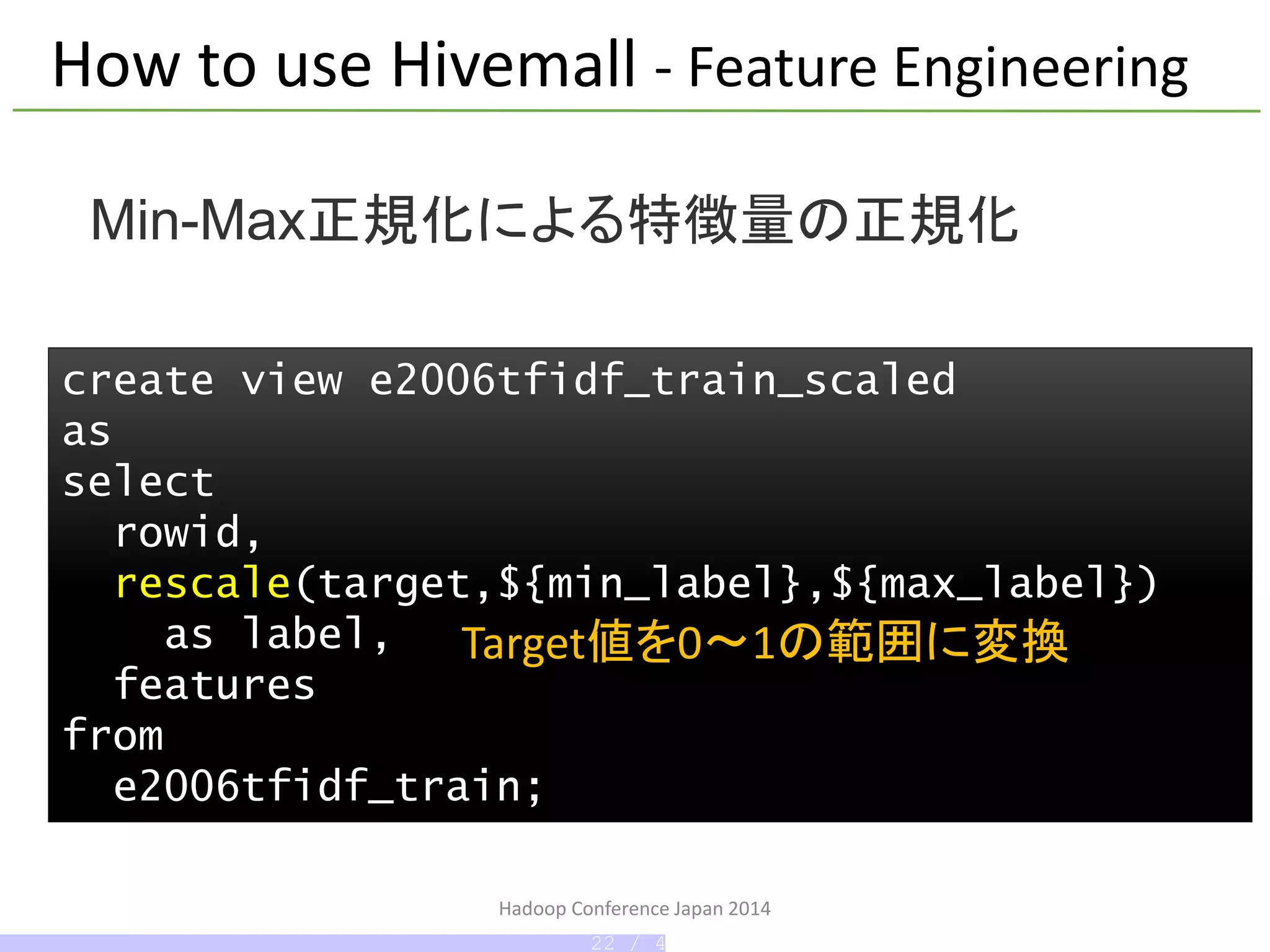 Hadoop Conference Japan 2014
create view e2006tfidf_train_scaled
as
select
rowid,
rescale(target,${min_label},${max_label})
as label,
features
from
e2006tfidf_train;
Min-Max正規化による特徴量の正規化
How to use Hivemall - Feature Engineering
Target値を0～1の範囲に変換
22 / 42
 