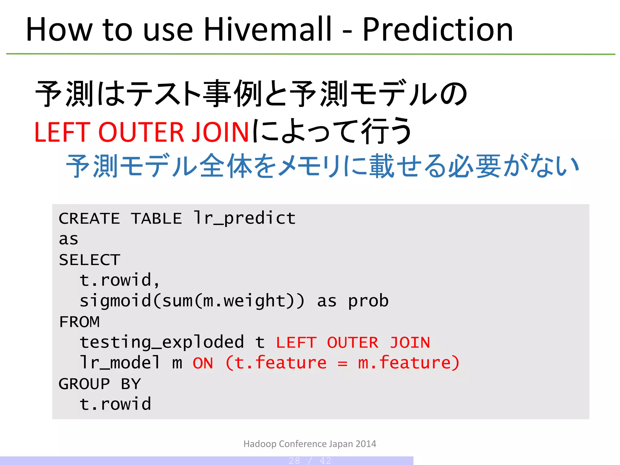 Hadoop Conference Japan 2014
How to use Hivemall - Prediction
CREATE TABLE lr_predict
as
SELECT
t.rowid,
sigmoid(sum(m.weight)) as prob
FROM
testing_exploded t LEFT OUTER JOIN
lr_model m ON (t.feature = m.feature)
GROUP BY
t.rowid
予測はテスト事例と予測モデルの
LEFT OUTER JOINによって行う
予測モデル全体をメモリに載せる必要がない
28 / 42
 