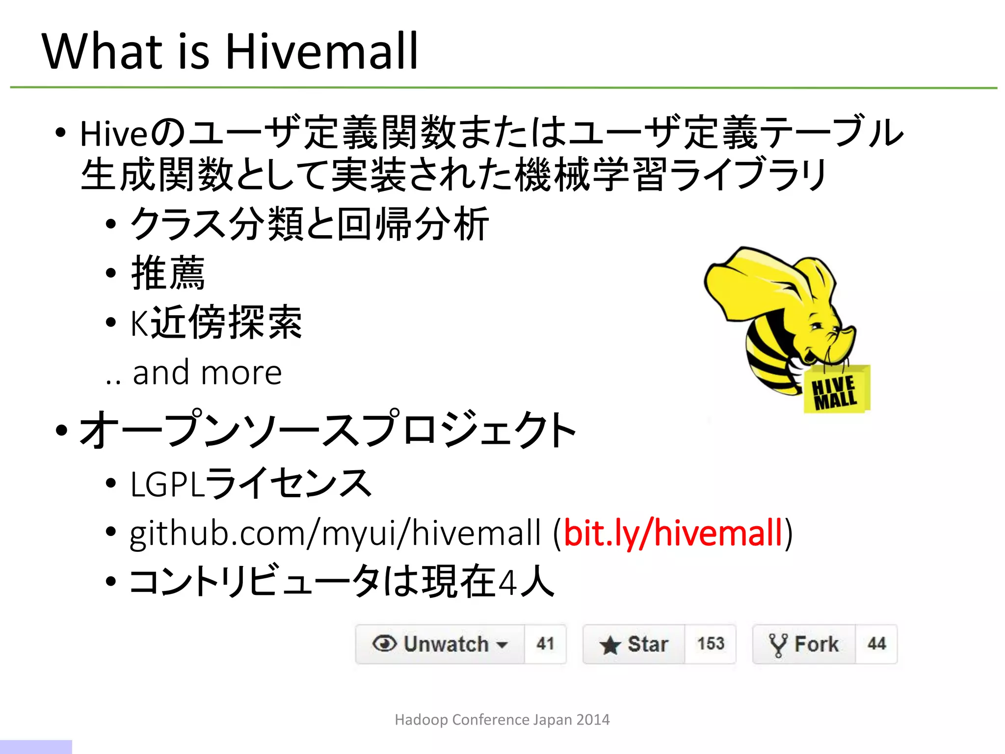 What is Hivemall
• Hiveのユーザ定義関数またはユーザ定義テーブル
生成関数として実装された機械学習ライブラリ
• クラス分類と回帰分析
• 推薦
• K近傍探索
.. and more
• オープンソースプロジェクト
• LGPLライセンス
• github.com/myui/hivemall (bit.ly/hivemall)
• コントリビュータは現在4人
Hadoop Conference Japan 2014
3 / 42
 