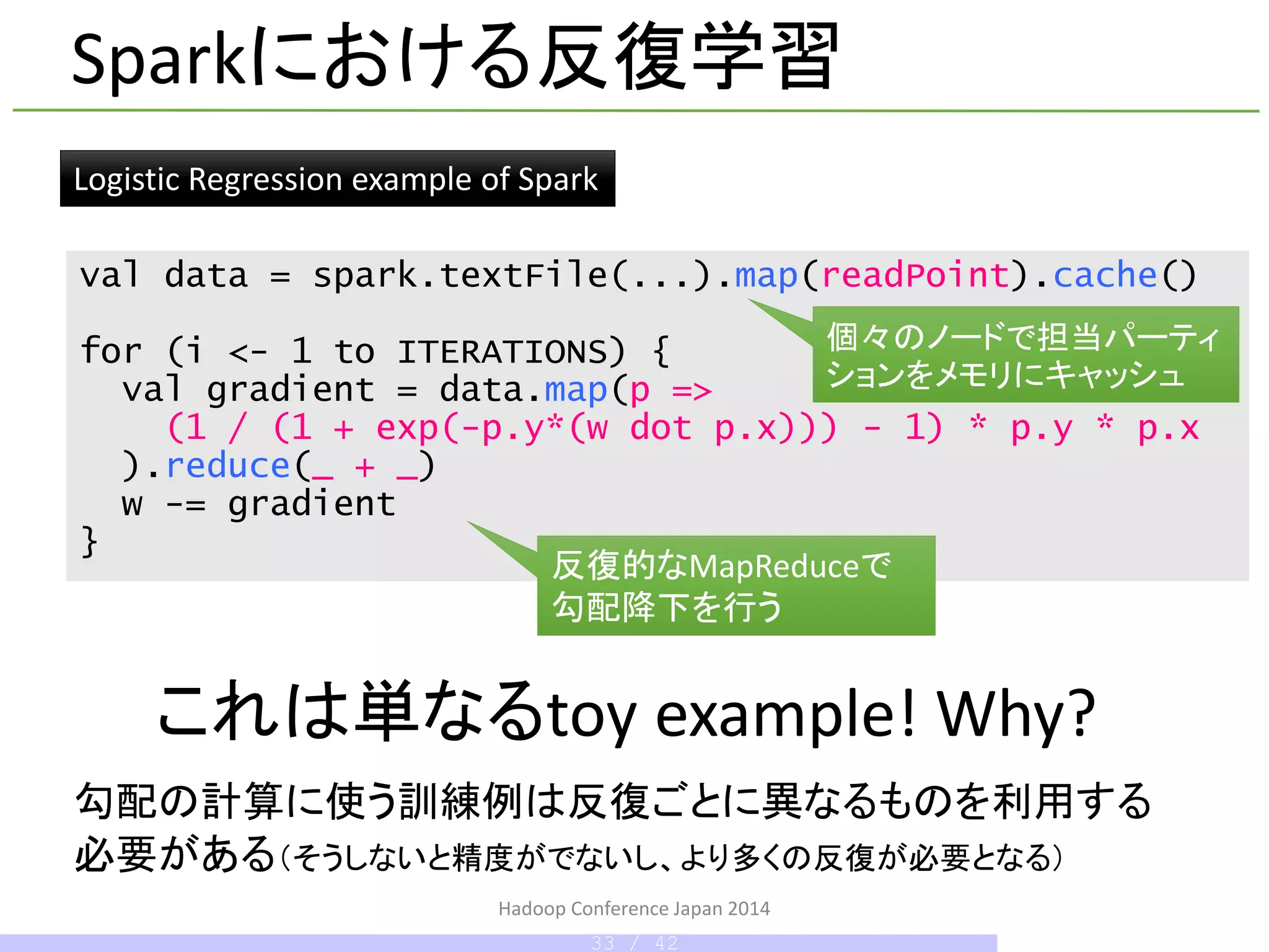 val data = spark.textFile(...).map(readPoint).cache()
for (i <- 1 to ITERATIONS) {
val gradient = data.map(p =>
(1 / (1 + exp(-p.y*(w dot p.x))) - 1) * p.y * p.x
).reduce(_ + _)
w -= gradient
}
反復的なMapReduceで
勾配降下を行う
個々のノードで担当パーティ
ションをメモリにキャッシュ
これは単なるtoy example! Why?
Sparkにおける反復学習
Logistic Regression example of Spark
勾配の計算に使う訓練例は反復ごとに異なるものを利用する
必要がある（そうしないと精度がでないし、より多くの反復が必要となる）
Hadoop Conference Japan 2014
33 / 42
 