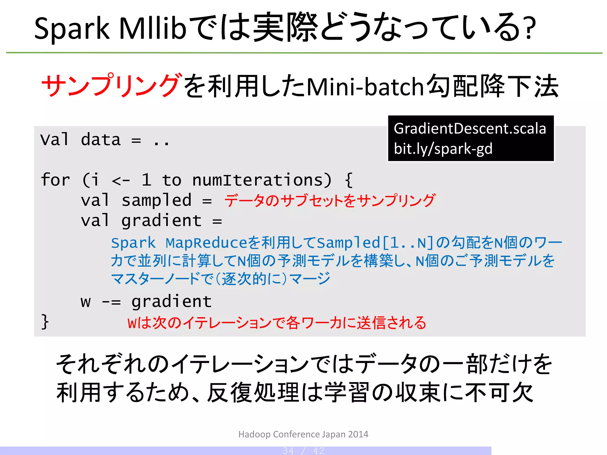 Hadoop Conference Japan 2014
Spark Mllibでは実際どうなっている?
Val data = ..
for (i <- 1 to numIterations) {
val sampled =
val gradient =
w -= gradient
}
サンプリングを利用したMini-batch勾配降下法
それぞれのイテレーションではデータの一部だけを
利用するため、反復処理は学習の収束に不可欠
GradientDescent.scala
bit.ly/spark-gd
データのサブセットをサンプリング
Spark MapReduceを利用してSampled[1..N]の勾配をN個のワー
カで並列に計算してN個の予測モデルを構築し、N個のご予測モデルを
マスターノードで（逐次的に）マージ
34 / 42
Wは次のイテレーションで各ワーカに送信される
 