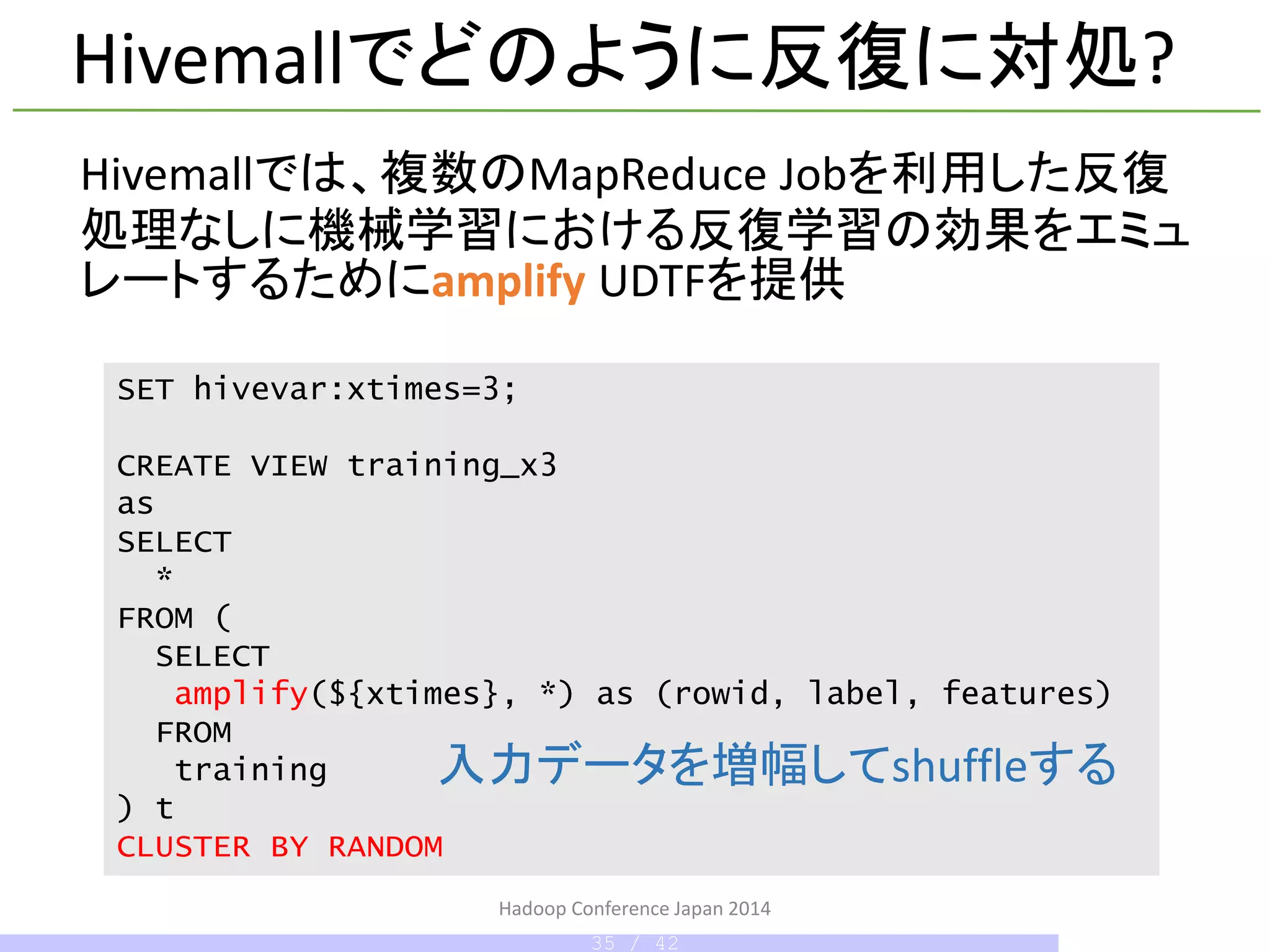 Hivemallでどのように反復に対処?
Hivemallでは、複数のMapReduce Jobを利用した反復
処理なしに機械学習における反復学習の効果をエミュ
レートするためにamplify UDTFを提供
SET hivevar:xtimes=3;
CREATE VIEW training_x3
as
SELECT
*
FROM (
SELECT
amplify(${xtimes}, *) as (rowid, label, features)
FROM
training
) t
CLUSTER BY RANDOM
Hadoop Conference Japan 2014
入力データを増幅してshuffleする
35 / 42
 