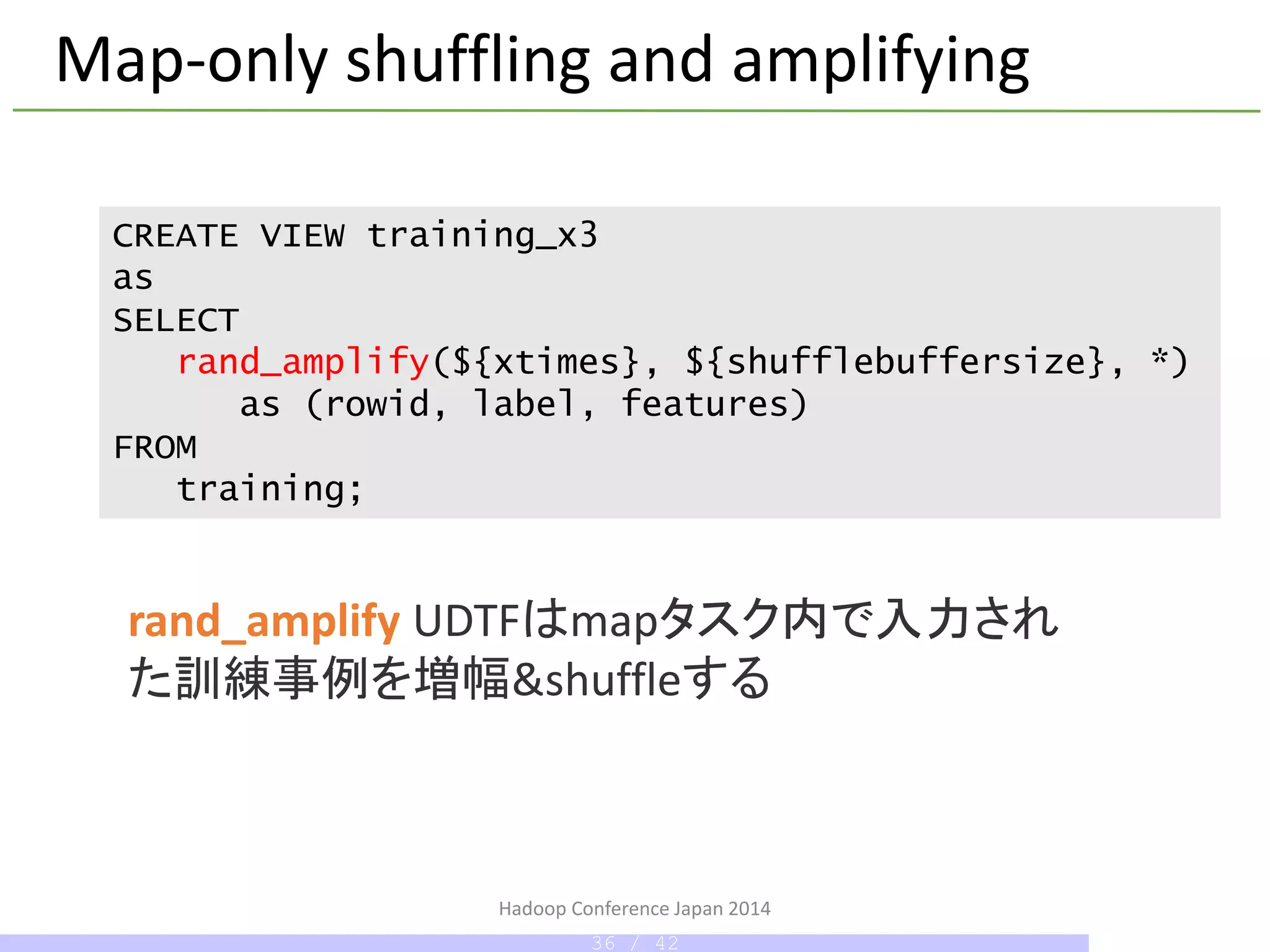 Map-only shuffling and amplifying
rand_amplify UDTFはmapタスク内で入力され
た訓練事例を増幅&shuffleする
CREATE VIEW training_x3
as
SELECT
rand_amplify(${xtimes}, ${shufflebuffersize}, *)
as (rowid, label, features)
FROM
training;
Hadoop Conference Japan 2014
36 / 42
 