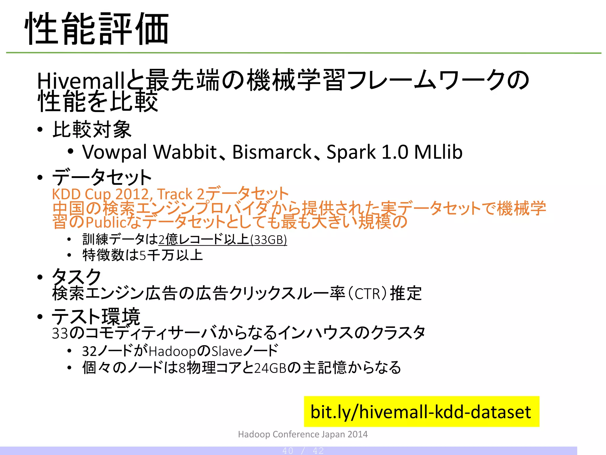 性能評価
Hivemallと最先端の機械学習フレームワークの
性能を比較
• 比較対象
• Vowpal Wabbit、Bismarck、Spark 1.0 MLlib
• データセット
KDD Cup 2012, Track 2データセット
中国の検索エンジンプロバイダから提供された実データセット
機械学習のPublicなデータセットとしても最も大きい規模のもの
• 訓練データは2億レコード以上(33GB)
• 特徴数は5千万以上
• タスク
検索エンジン広告の広告クリックスルー率（CTR）推定
• テスト環境
33のコモディティサーバからなるインハウスのクラスタ
• 32ノードがHadoopのSlaveノード
• 個々のノードは8物理コアと24GBの主記憶からなる
bit.ly/hivemall-kdd-dataset
Hadoop Conference Japan 2014
40 / 42
 
