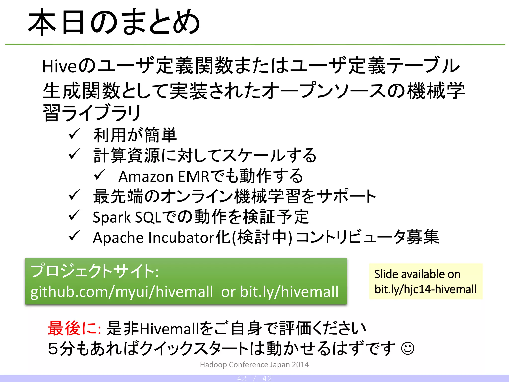 Hadoop Conference Japan 2014
本日のまとめ
Hiveのユーザ定義関数またはユーザ定義テーブル
生成関数として実装されたオープンソースの機械学
習ライブラリ
 利用が簡単
 計算資源に対してスケールする
 Amazon EMRでも動作する
 最先端のオンライン機械学習をサポート
 Spark SQLでの動作を検証予定
 Apache Incubator化(するかも?) コントリビュータ募集
プロジェクトサイト:
github.com/myui/hivemall or bit.ly/hivemall
最後に: 是非Hivemallをご自身で評価ください
５分もあればクイックスタートは動かせるはずです 
Slide available on
bit.ly/hcj14-hivemall
42 / 42
 