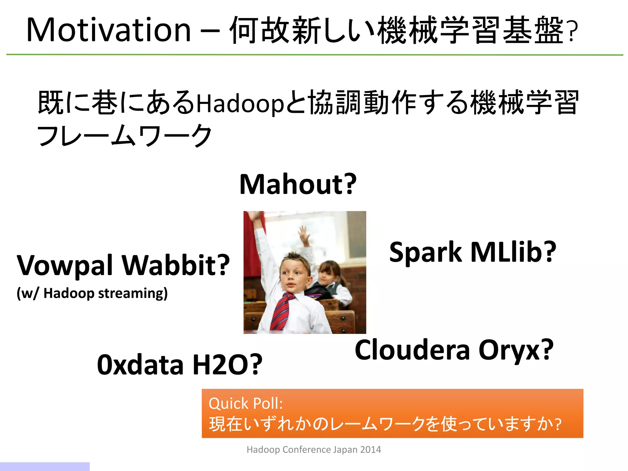 Hadoop Conference Japan 2014
Motivation – 何故新しい機械学習基盤?
Mahout?
Vowpal Wabbit?
(w/ Hadoop streaming)
Spark MLlib?
0xdata H2O? Cloudera Oryx?
既に巷にあるHadoopと協調動作する機械学習
フレームワーク
Quick Poll:
現在いずれかのレームワークを使っていますか?
6 / 42
 