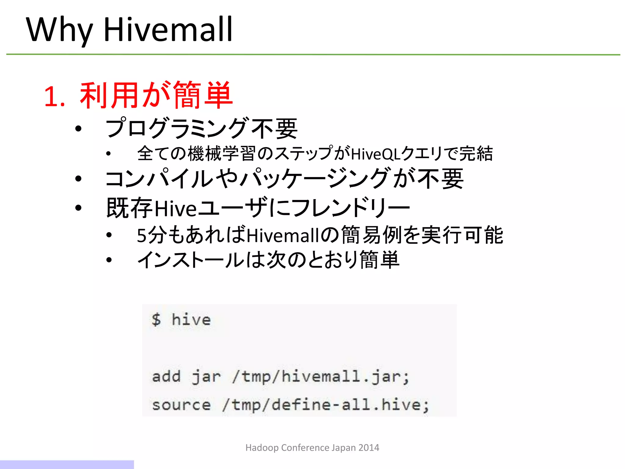 Hadoop Conference Japan 2014
Why Hivemall
1. 利用が簡単
• プログラミング不要
• 全ての機械学習のステップがHiveQLクエリで完結
• コンパイルやパッケージングが不要
• 既存Hiveユーザにフレンドリー
• 5分もあればHivemallの簡易例を実行可能
• インストールは次のとおり簡単
9 / 42
 