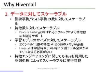 Hadoop Conference Japan 2014
Why Hivemall
2. データに対してスケーラブル
• 訓練事例/テスト事例の数に対してスケーラブ
ル
• 特徴数に対してスケーラブル
• Feature hashingと呼ばれるテクニックによる特徴数
の削減をサポート
• 学習モデルのサイズに対してスケーラブル
• 200ラベル* 1億の特徴 ⇒ 150GBのメモリが必要
• Hivemallは学習時やテスト時に予測モデル全体がメ
モリに収まる必要がない
• 特徴エンジニアリングに関してもHiveを利用した
並列処理によってスケーラブルに実行可能
10 / 42
 