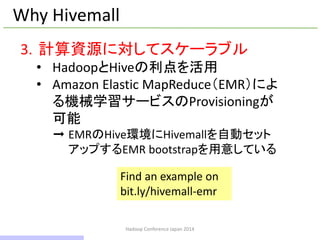 Hadoop Conference Japan 2014
Why Hivemall
3. 計算資源に対してスケーラブル
• HadoopとHiveの利点を活用
• Amazon Elastic MapReduce（EMR）によ
る機械学習サービスのProvisioningが
可能
➞ EMRのHive環境にHivemallを自動セット
アップするEMR bootstrapを用意している
Find an example on
bit.ly/hivemall-emr
11 / 42
 