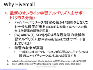 Hadoop Conference Japan 2014
Why Hivemall
4. 最新のオンライン学習アルゴリズムをサポー
ト（クラス分類）
• ハイパーパラメータ/設定の細かい調整をしなくて
も十分な精度が出る (確率的勾配降下法ベースの場
合は学習率の調整が困難)
• CW, AROW[1], SCW[2]のような最先端の機械学
習アルゴリズムはMahout/Sparkではサポートさ
れていない
• 学習の収束が高速
• 一般的には10イテレーションが必要なところでもCW以
降では2～3イテレーションもあれば収束する
1. Adaptive Regularization of Weight Vectors (AROW), Crammer et al., NIPS 2009
2. Exact Soft Confidence-Weighted Learning (SCW), Wang et al., ICML 2012
12 / 42
 