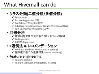 Hadoop Conference Japan 2014
What Hivemall can do
• クラス分類(二値分類/多値分類)
 Perceptron
 Passive Aggressive (PA)
 Confidence Weighted (CW)
 Adaptive Regularization of Weight Vectors (AROW)
 Soft Confidence Weighted (SCW)
• 回帰分析
 確率的勾配降下法に基づくロジスティック回帰
 PA Regression
 AROW Regression
• K近傍法 & レコメンデーション
 Minhashとb-Bit Minhash (LSH variant)
 類似度に基づくK近傍探索(cosine similarity)
• Feature engineering
 Feature hashing
 Feature scaling (normalization, z-score)
18 / 42
 