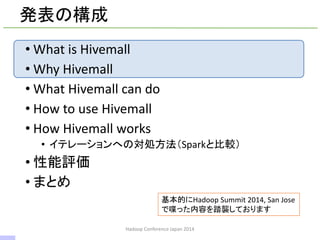 発表の構成
• What is Hivemall
• Why Hivemall
• What Hivemall can do
• How to use Hivemall
• How Hivemall works
• イテレーションへの対処方法（Sparkと比較）
• 性能評価
• まとめ
Hadoop Conference Japan 2014
基本的にHadoop Summit 2014, San Jose
で喋った内容を踏襲しております
2 / 42
 