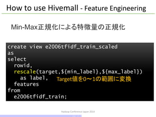 Hadoop Conference Japan 2014
create view e2006tfidf_train_scaled
as
select
rowid,
rescale(target,${min_label},${max_label})
as label,
features
from
e2006tfidf_train;
Min-Max正規化による特徴量の正規化
How to use Hivemall - Feature Engineering
Target値を0～1の範囲に変換
22 / 42
 