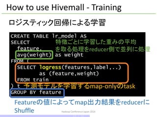 Hadoop Conference Japan 2014
How to use Hivemall - Training
CREATE TABLE lr_model AS
SELECT
feature,
avg(weight) as weight
FROM (
SELECT logress(features,label,..)
as (feature,weight)
FROM train
) t
GROUP BY feature
ロジスティック回帰による学習
予測モデルを学習するmap-onlyのtask
Featureの値によってmap出力結果をreducerに
Shuffle
特徴ごとに学習した重みの平均
を取る処理をreducer側で並列に処理
24 / 42
 