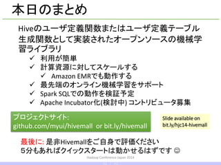 Hadoop Conference Japan 2014
本日のまとめ
Hiveのユーザ定義関数またはユーザ定義テーブル
生成関数として実装されたオープンソースの機械学
習ライブラリ
 利用が簡単
 計算資源に対してスケールする
 Amazon EMRでも動作する
 最先端のオンライン機械学習をサポート
 Spark SQLでの動作を検証予定
 Apache Incubator化(するかも?) コントリビュータ募集
プロジェクトサイト:
github.com/myui/hivemall or bit.ly/hivemall
最後に: 是非Hivemallをご自身で評価ください
５分もあればクイックスタートは動かせるはずです 
Slide available on
bit.ly/hcj14-hivemall
42 / 42
 