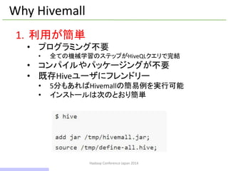 Hadoop Conference Japan 2014
Why Hivemall
1. 利用が簡単
• プログラミング不要
• 全ての機械学習のステップがHiveQLクエリで完結
• コンパイルやパッケージングが不要
• 既存Hiveユーザにフレンドリー
• 5分もあればHivemallの簡易例を実行可能
• インストールは次のとおり簡単
9 / 42
 