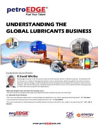 UNDERSTANDING THE
GLOBAL LUBRICANTS BUSINESS
Conducted by Course Director:
R David Whitby
David began his career in BP, as a process chemist at the Kwinana refinery in Western Australia. He worked for BP
for 22 years in a number of management positions. He currently advises clients throughout the world on business
planning, business strategy, market development and technology commercialisation for lubricants, fuels and novel
energies. Over the last thirty years, David has directed and lectured to over one hundred lubricants training courses
for more than thirty companies and organisations.
What past delegates have said about this training course: -
“This course gives new insights about global and regional lubricants markets and was very interesting”
AD, Alhamrani-Fuchs Petroleum
“This course has definitely added value to my knowledge and application in my role for organisational development” LBC, Petrobras
“A very productive training session; all my learning objectives were met” RF, ExxonMobil
“The course enhanced my understanding of the global lubricants business and will be very useful in my day-to-day job” MW, H & R
Olwerke
www.petroEDGEasia.net
 