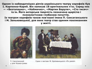 Одним із найвидатніших діячів українського театру корифеїв був
І. Карпенко-Карий. Він написав 18 оригінальних п'єс. Серед них
— «Безталанна», «Наймичка», «Мартин Боруля», «Сто тисяч»
та ін. Його акторська творчість позначена щирістю і
психологічною глибиною почуттів.
Із театром корифеїв також пов'язані імена П. Саксаганського
і М. Заньковецької, для яких театр став єдиним покликанням
у житті.
 