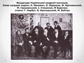 Фундатори Української академії мистецтв.
Зліва направо сидять: А. Маневич, О. Мурашко, Ф. Кричевський,
М. Грушевський, І. Стешенко, М Бурачек;
стоять: Г. Нарбут, В. Кричевський, М. Бойчук
 